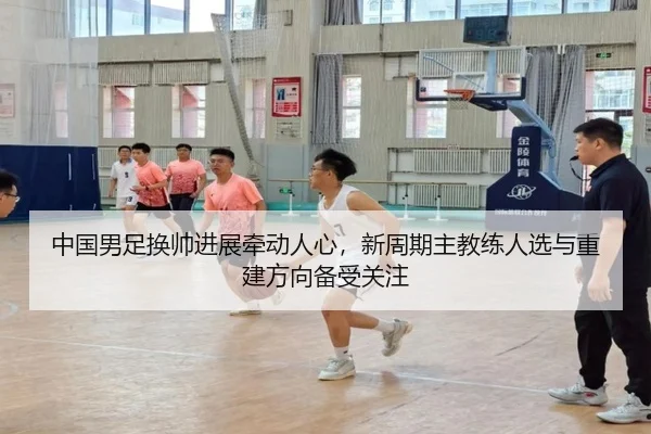 中国男足换帅进展牵动人心，新周期主教练人选与重建方向备受关注